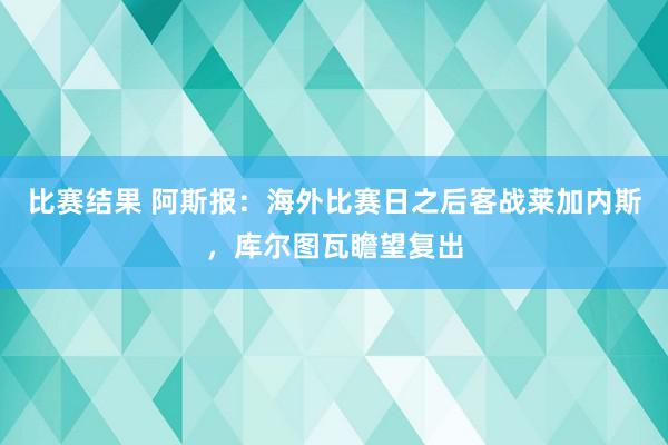 比赛结果 阿斯报：海外比赛日之后客战莱加内斯，库尔图瓦瞻望复出