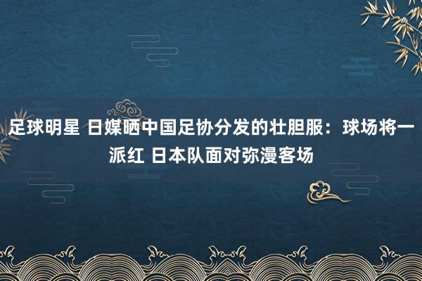 足球明星 日媒晒中国足协分发的壮胆服：球场将一派红 日本队面对弥漫客场