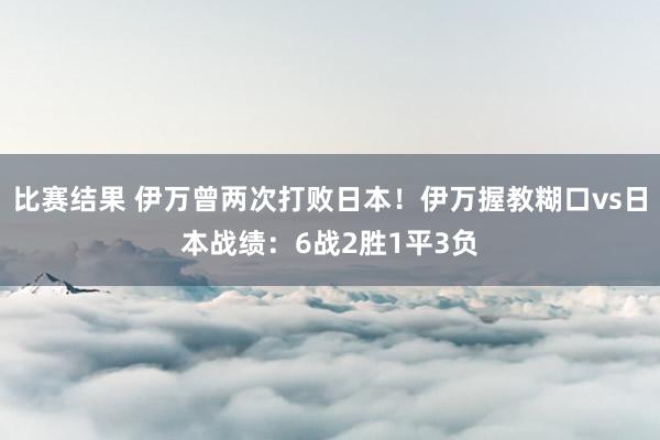 比赛结果 伊万曾两次打败日本！伊万握教糊口vs日本战绩：6战2胜1平3负