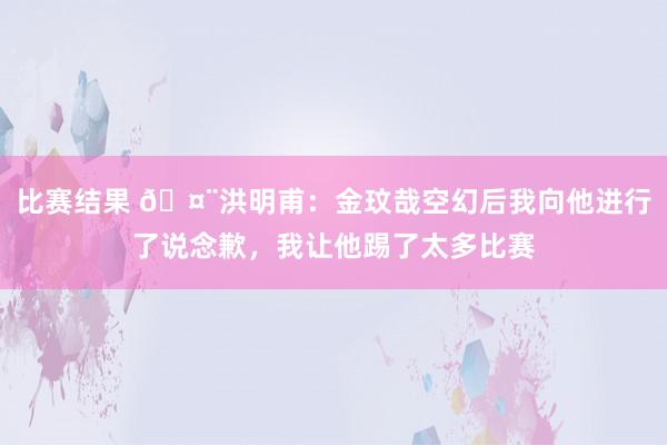 比赛结果 🤨洪明甫：金玟哉空幻后我向他进行了说念歉，我让他踢了太多比赛