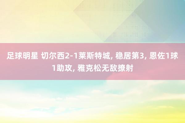 足球明星 切尔西2-1莱斯特城, 稳居第3, 恩佐1球1助攻, 雅克松无敌撩射