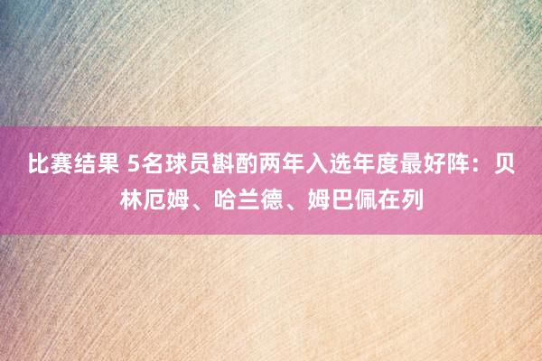 比赛结果 5名球员斟酌两年入选年度最好阵：贝林厄姆、哈兰德、姆巴佩在列