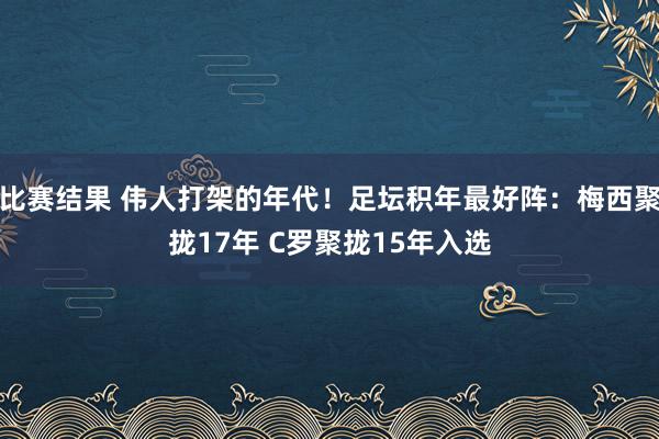 比赛结果 伟人打架的年代！足坛积年最好阵：梅西聚拢17年 C罗聚拢15年入选