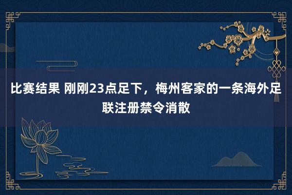 比赛结果 刚刚23点足下，梅州客家的一条海外足联注册禁令消散