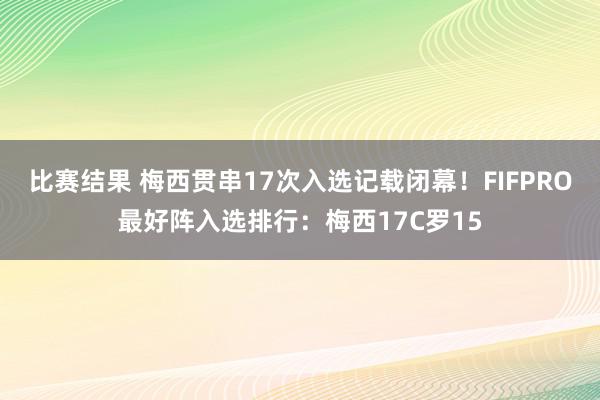 比赛结果 梅西贯串17次入选记载闭幕！FIFPRO最好阵入选排行：梅西17C罗15