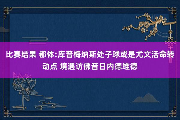 比赛结果 都体:库普梅纳斯处子球或是尤文活命转动点 境遇访佛昔日内德维德