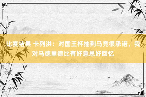 比赛结果 卡列洪：对国王杯抽到马竞很承诺，我对马德里德比有好意思好回忆