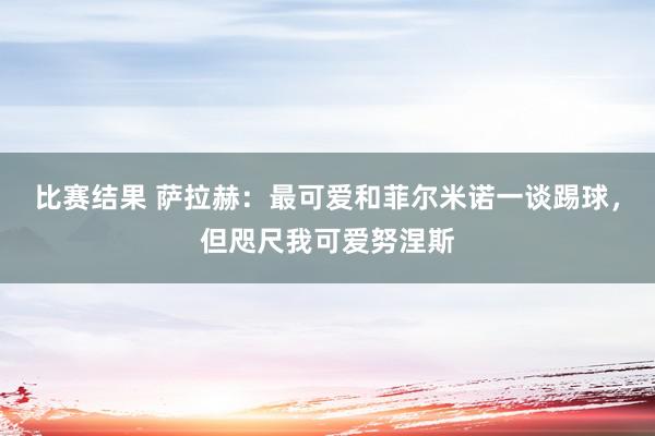 比赛结果 萨拉赫：最可爱和菲尔米诺一谈踢球，但咫尺我可爱努涅斯