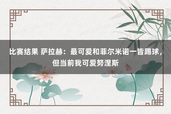 比赛结果 萨拉赫：最可爱和菲尔米诺一皆踢球，但当前我可爱努涅斯