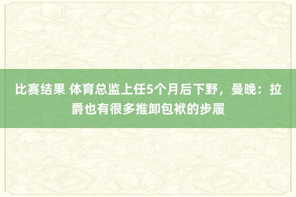 比赛结果 体育总监上任5个月后下野，曼晚：拉爵也有很多推卸包袱的步履