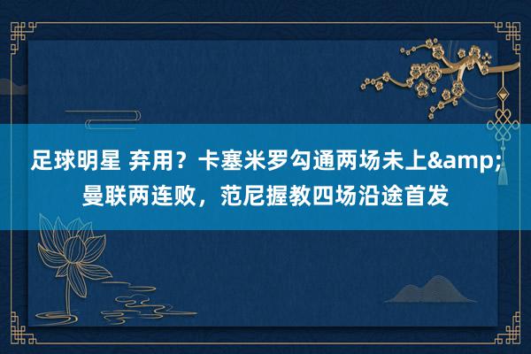 足球明星 弃用？卡塞米罗勾通两场未上&曼联两连败，范尼握教四场沿途首发