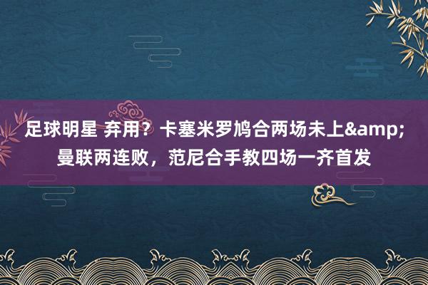 足球明星 弃用？卡塞米罗鸠合两场未上&曼联两连败，范尼合手教四场一齐首发