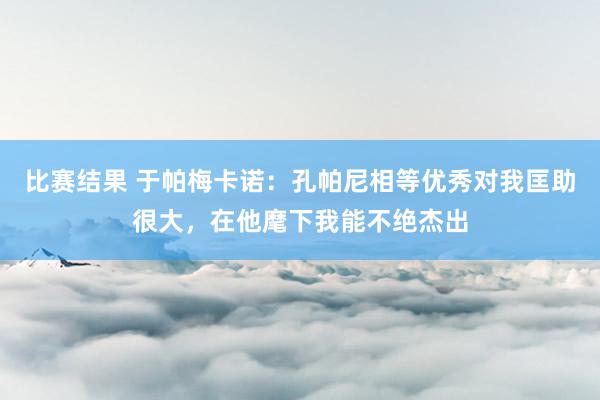 比赛结果 于帕梅卡诺：孔帕尼相等优秀对我匡助很大，在他麾下我能不绝杰出