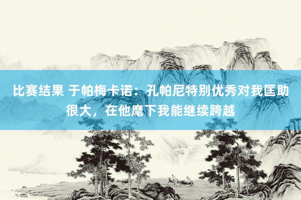 比赛结果 于帕梅卡诺：孔帕尼特别优秀对我匡助很大，在他麾下我能继续跨越