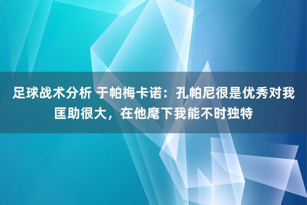 足球战术分析 于帕梅卡诺：孔帕尼很是优秀对我匡助很大，在他麾下我能不时独特