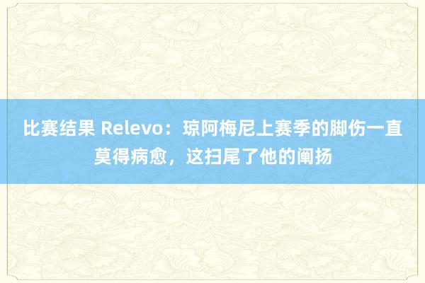 比赛结果 Relevo：琼阿梅尼上赛季的脚伤一直莫得病愈，这扫尾了他的阐扬