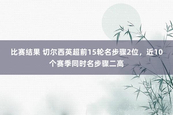 比赛结果 切尔西英超前15轮名步骤2位，近10个赛季同时名步骤二高