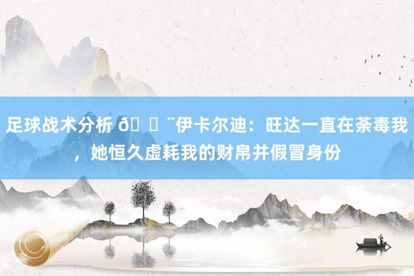 足球战术分析 😨伊卡尔迪：旺达一直在荼毒我，她恒久虚耗我的财帛并假冒身份