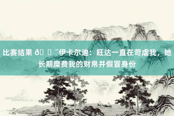 比赛结果 😨伊卡尔迪：旺达一直在苛虐我，她长期糜费我的财帛并假冒身份