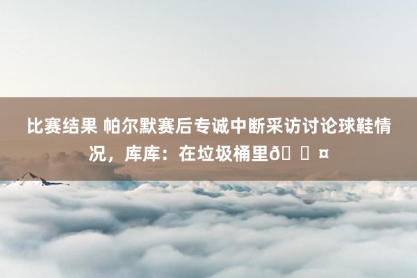 比赛结果 帕尔默赛后专诚中断采访讨论球鞋情况，库库：在垃圾桶里😤