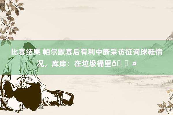 比赛结果 帕尔默赛后有利中断采访征询球鞋情况，库库：在垃圾桶里😤