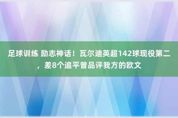 足球训练 励志神话！瓦尔迪英超142球现役第二，差8个追平曾品评我方的欧文