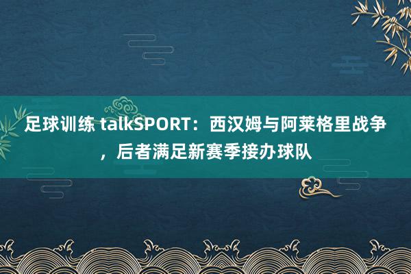 足球训练 talkSPORT：西汉姆与阿莱格里战争，后者满足新赛季接办球队