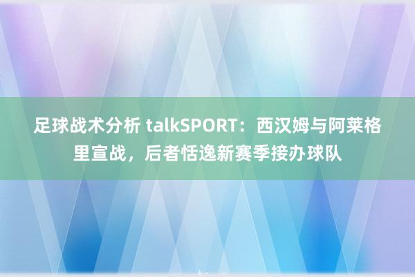 足球战术分析 talkSPORT：西汉姆与阿莱格里宣战，后者恬逸新赛季接办球队