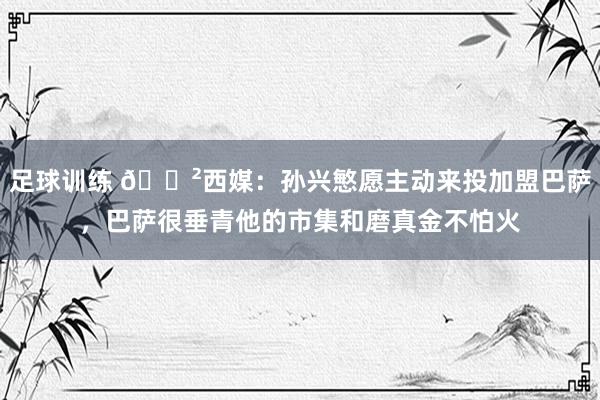 足球训练 😲西媒：孙兴慜愿主动来投加盟巴萨，巴萨很垂青他的市集和磨真金不怕火