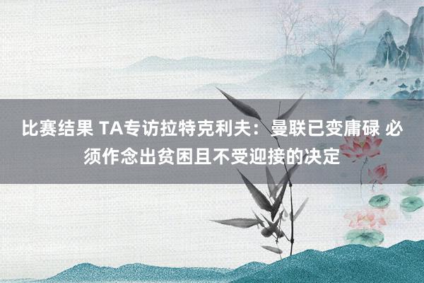 比赛结果 TA专访拉特克利夫：曼联已变庸碌 必须作念出贫困且不受迎接的决定