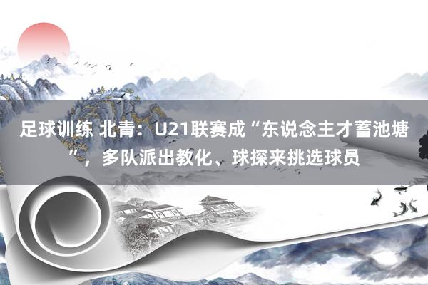 足球训练 北青：U21联赛成“东说念主才蓄池塘”，多队派出教化、球探来挑选球员