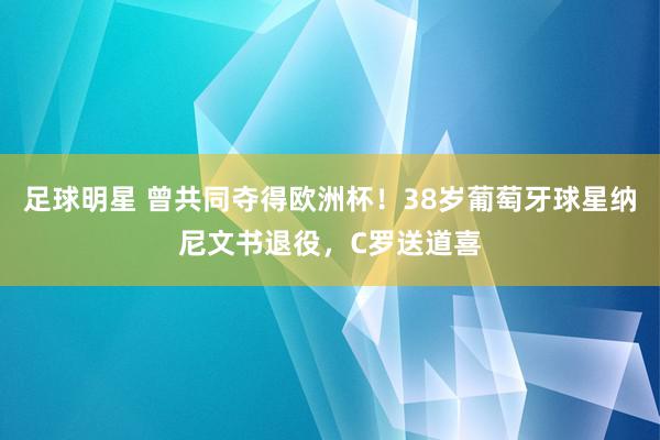 足球明星 曾共同夺得欧洲杯！38岁葡萄牙球星纳尼文书退役，C罗送道喜