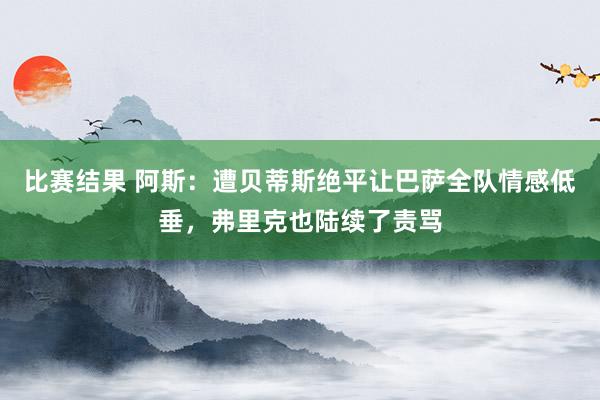 比赛结果 阿斯：遭贝蒂斯绝平让巴萨全队情感低垂，弗里克也陆续了责骂