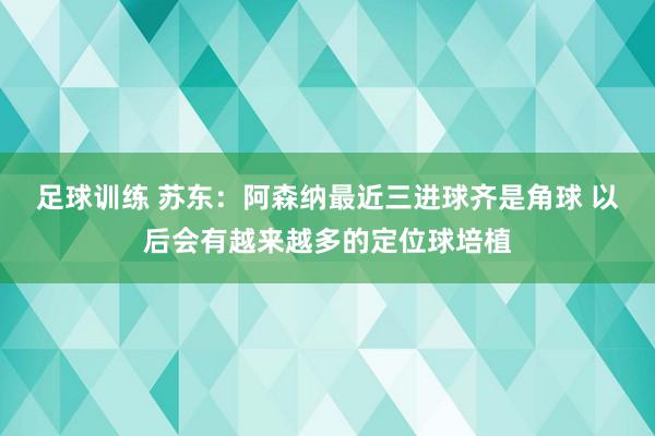 足球训练 苏东：阿森纳最近三进球齐是角球 以后会有越来越多的定位球培植