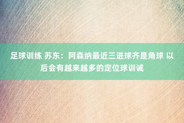 足球训练 苏东：阿森纳最近三进球齐是角球 以后会有越来越多的定位球训诫