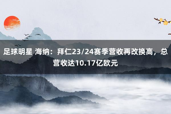 足球明星 海纳：拜仁23/24赛季营收再改换高，总营收达10.17亿欧元