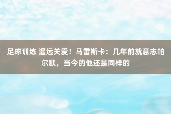 足球训练 遥远关爱！马雷斯卡：几年前就意志帕尔默，当今的他还是同样的