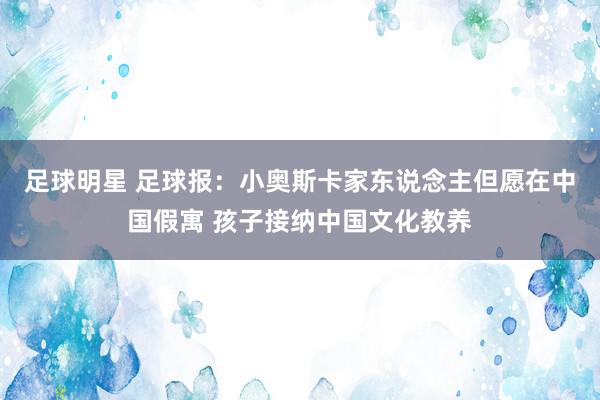 足球明星 足球报：小奥斯卡家东说念主但愿在中国假寓 孩子接纳中国文化教养