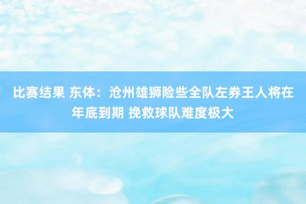 比赛结果 东体：沧州雄狮险些全队左券王人将在年底到期 挽救球队难度极大