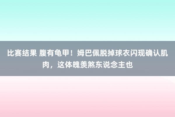 比赛结果 腹有龟甲！姆巴佩脱掉球衣闪现确认肌肉，这体魄羡煞东说念主也