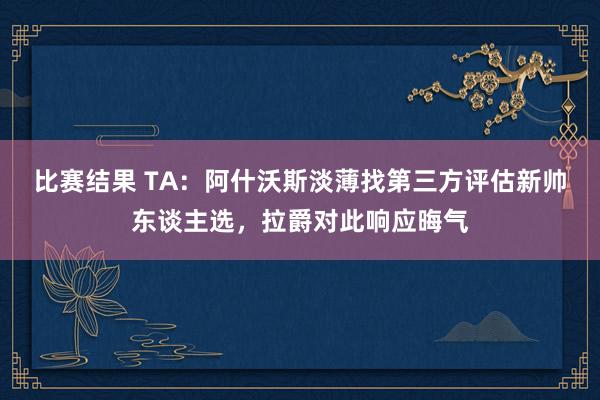 比赛结果 TA：阿什沃斯淡薄找第三方评估新帅东谈主选，拉爵对此响应晦气