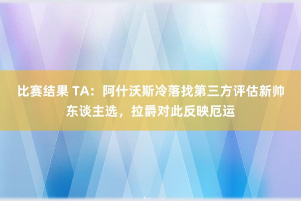 比赛结果 TA：阿什沃斯冷落找第三方评估新帅东谈主选，拉爵对此反映厄运