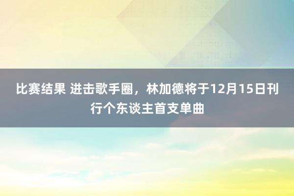 比赛结果 进击歌手圈，林加德将于12月15日刊行个东谈主首支单曲