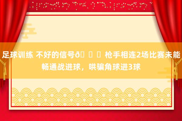 足球训练 不好的信号😕枪手相连2场比赛未能畅通战进球，哄骗角球进3球