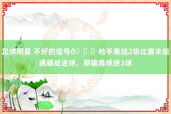 足球明星 不好的信号😕枪手集结2场比赛未能通顺战进球，期骗角