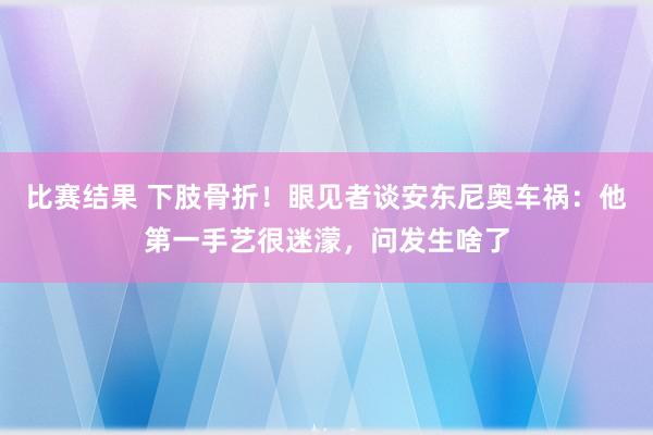 比赛结果 下肢骨折！眼见者谈安东尼奥车祸：他第一手艺很迷濛，