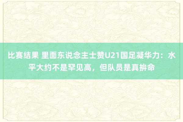 比赛结果 里面东说念主士赞U21国足凝华力：水平大约不是罕见高，但队员是真拚命