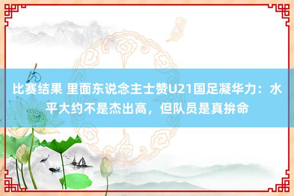 比赛结果 里面东说念主士赞U21国足凝华力：水平大约不是杰出高，但队员是真拚命