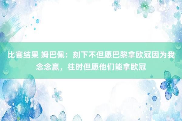 比赛结果 姆巴佩：刻下不但愿巴黎拿欧冠因为我念念赢，往时但愿他们能拿欧冠