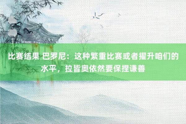 比赛结果 巴罗尼：这种繁重比赛或者擢升咱们的水平，拉皆奥依然要保捏谦善